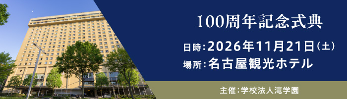 滝学園創立100周年記念式典 日時：2026年11月21日（土）場所：名古屋観光ホテル 主催：滝学園
